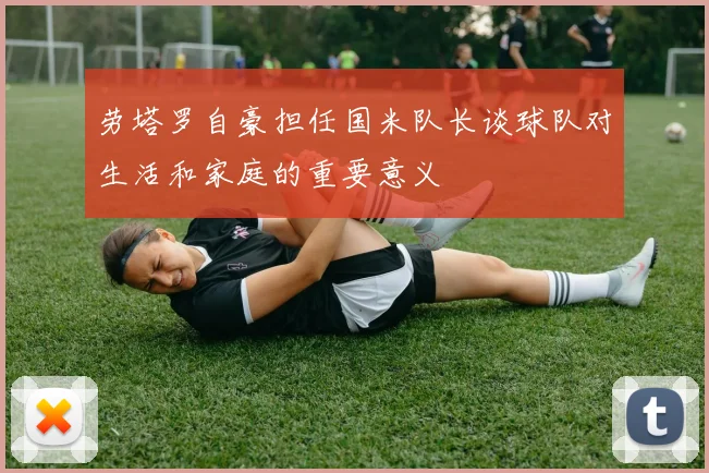 劳塔罗自豪担任国米队长谈球队对生活和家庭的重要意义