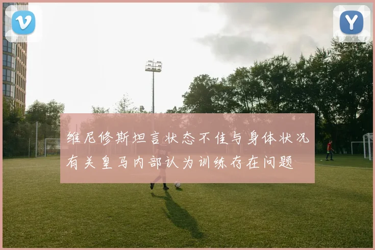 维尼修斯坦言状态不佳与身体状况有关皇马内部认为训练存在问题