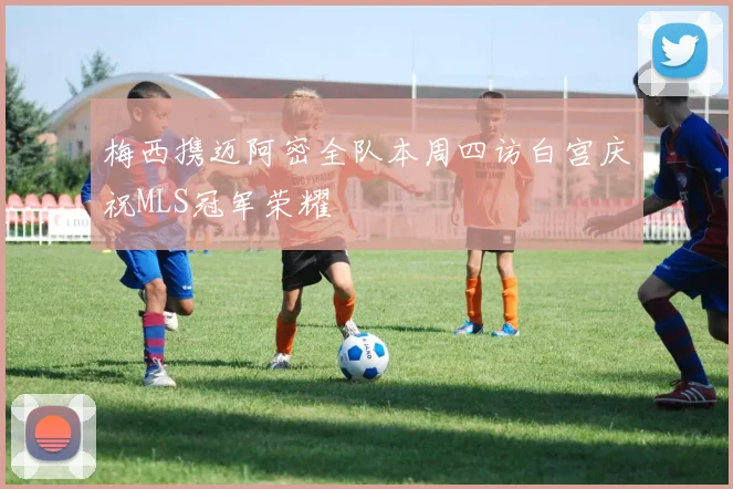 梅西携迈阿密全队本周四访白宫庆祝MLS冠军荣耀