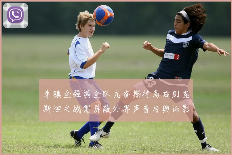 李镇全强调全队亢奋期待乌兹别克斯坦之战需屏蔽外界声音与舆论影响