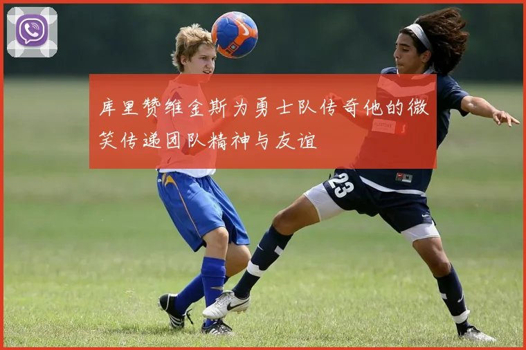 库里赞维金斯为勇士队传奇他的微笑传递团队精神与友谊