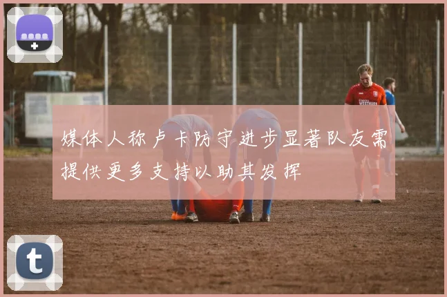 媒体人称卢卡防守进步显著队友需提供更多支持以助其发挥