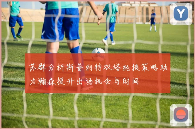 苏群分析斯普利特双塔轮换策略助力瀚森提升出场机会与时间