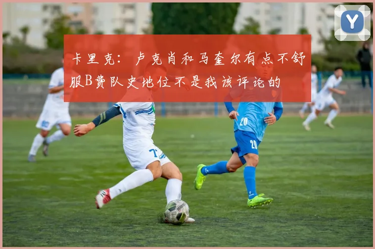 卡里克：卢克肖和马奎尔有点不舒服B费队史地位不是我该评论的