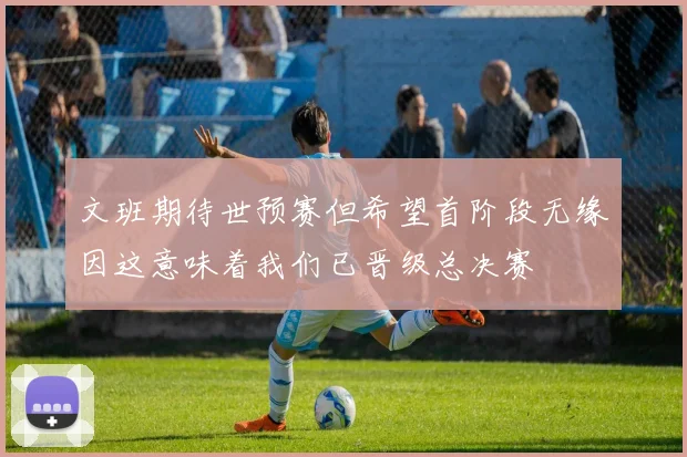 文班期待世预赛但希望首阶段无缘因这意味着我们已晋级总决赛