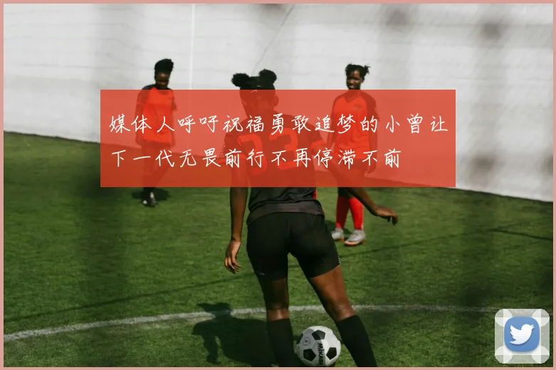 媒体人呼吁祝福勇敢追梦的小曾让下一代无畏前行不再停滞不前