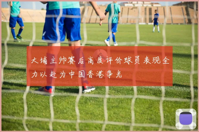 大埔主帅赛后高度评价球员表现全力以赴为中国香港争光