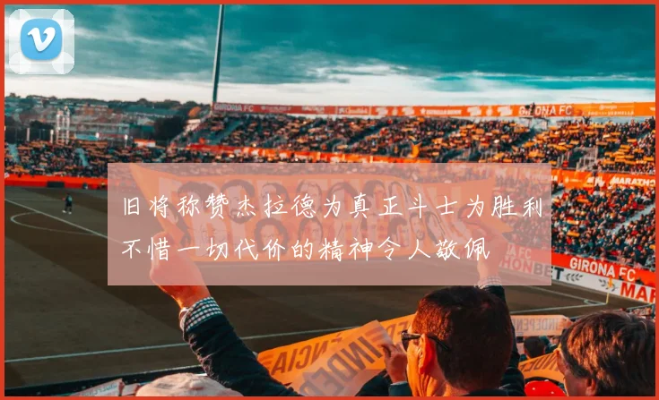 旧将称赞杰拉德为真正斗士为胜利不惜一切代价的精神令人敬佩