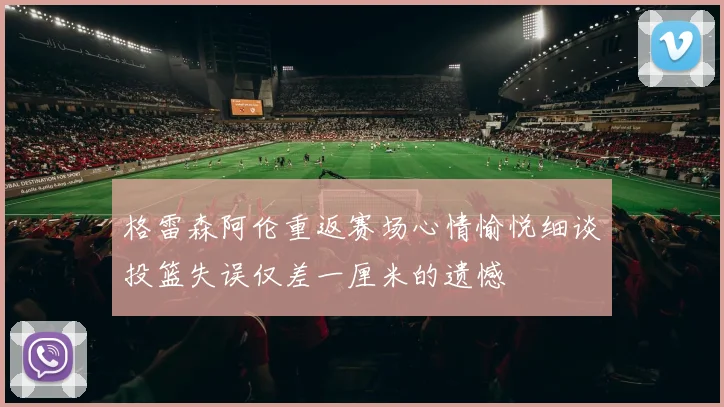 格雷森阿伦重返赛场心情愉悦细谈投篮失误仅差一厘米的遗憾