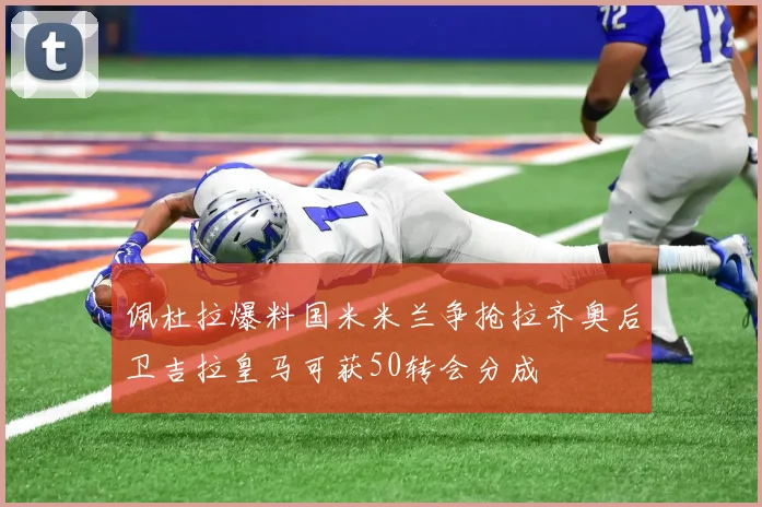 佩杜拉爆料国米米兰争抢拉齐奥后卫吉拉皇马可获50转会分成
