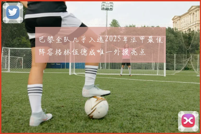 巴黎全队几乎入选2025年法甲最佳阵容格林伍德成唯一外援亮点