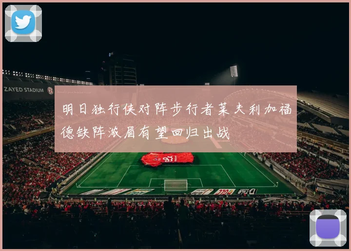 明日独行侠对阵步行者莱夫利加福德缺阵浓眉有望回归出战