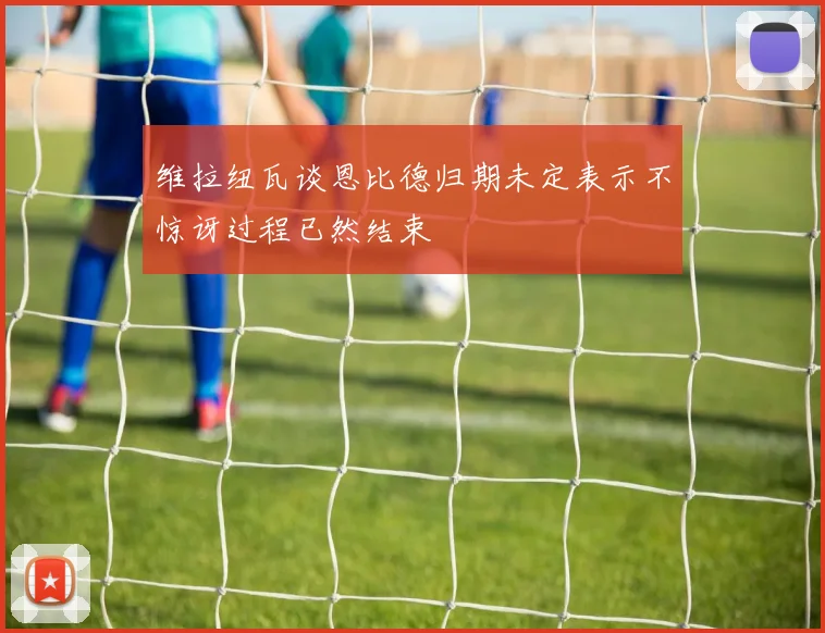 维拉纽瓦谈恩比德归期未定表示不惊讶过程已然结束