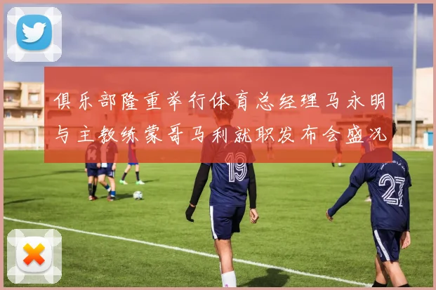 俱乐部隆重举行体育总经理马永明与主教练蒙哥马利就职发布会盛况回顾