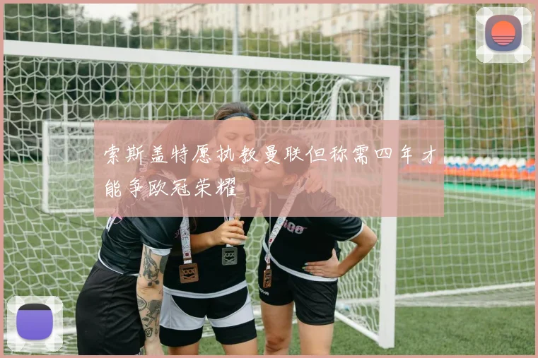 索斯盖特愿执教曼联但称需四年才能争欧冠荣耀