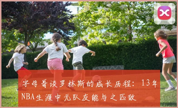 字母哥谈罗林斯的成长历程：13年NBA生涯中无队友能与之匹敌