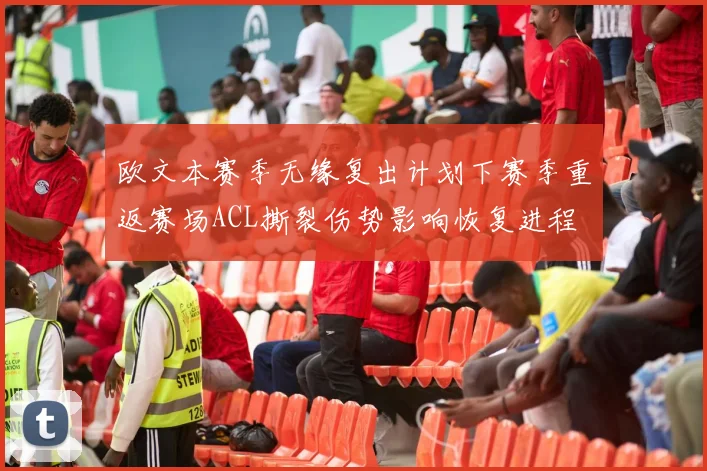 欧文本赛季无缘复出计划下赛季重返赛场ACL撕裂伤势影响恢复进程
