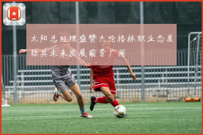 太阳总经理盛赞杰伦格林职业态度称其未来发展前景广阔