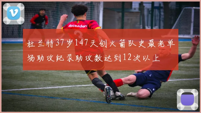 杜兰特37岁147天创火箭队史最老单场助攻纪录助攻数达到12次以上