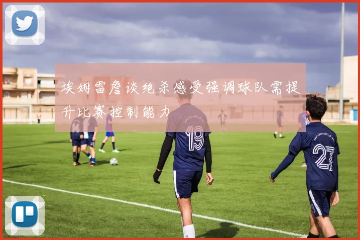 埃姆雷詹谈绝杀感受强调球队需提升比赛控制能力