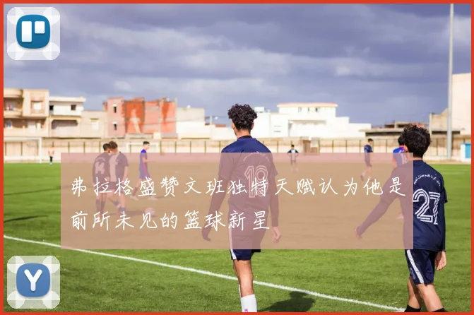 弗拉格盛赞文班独特天赋认为他是前所未见的篮球新星