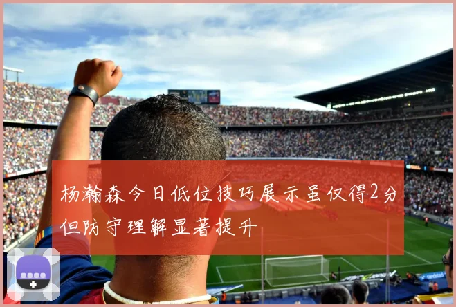 杨瀚森今日低位技巧展示虽仅得2分但防守理解显著提升