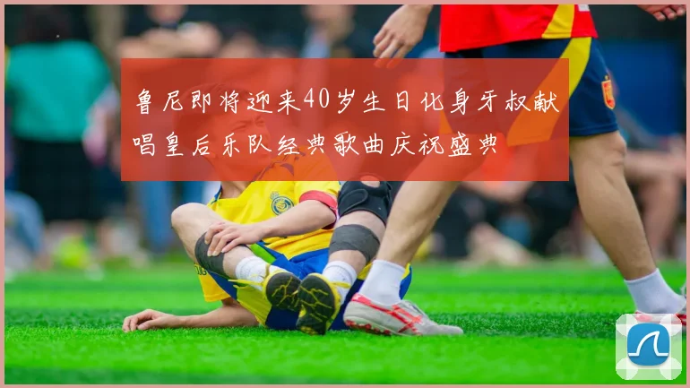 鲁尼即将迎来40岁生日化身牙叔献唱皇后乐队经典歌曲庆祝盛典