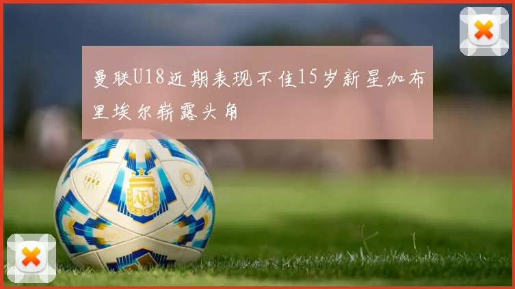 曼联U18近期表现不佳15岁新星加布里埃尔崭露头角