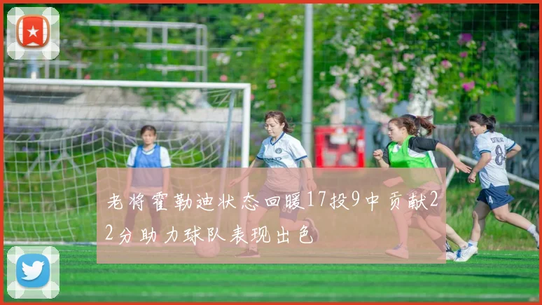 老将霍勒迪状态回暖17投9中贡献22分助力球队表现出色