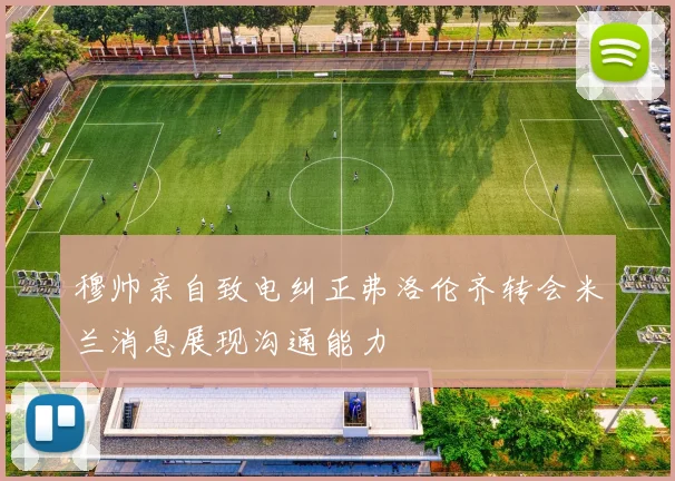 穆帅亲自致电纠正弗洛伦齐转会米兰消息展现沟通能力
