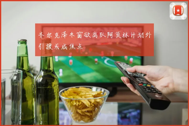 齐尔克泽冬窗欲离队阿莫林计划外引援或成焦点