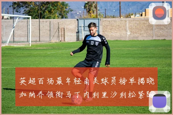 英超百场最年轻南美球员榜单揭晓加纳乔领衔马丁内利里沙利松紧随其后