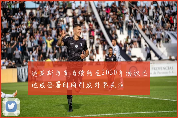 迪亚斯与皇马续约至2030年协议已达成签署时间引发外界关注