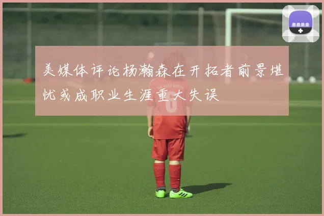 美媒体评论杨瀚森在开拓者前景堪忧或成职业生涯重大失误