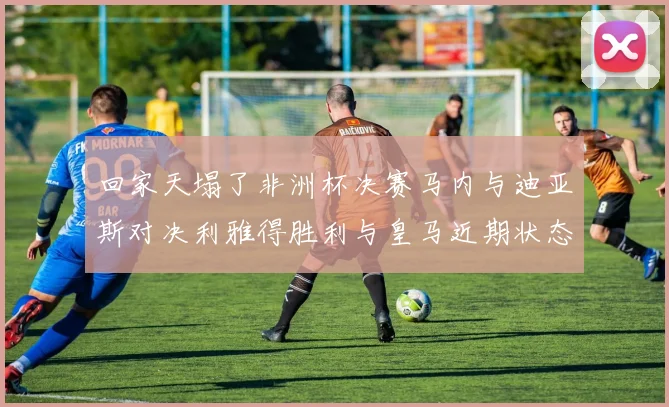 回家天塌了非洲杯决赛马内与迪亚斯对决利雅得胜利与皇马近期状态堪忧